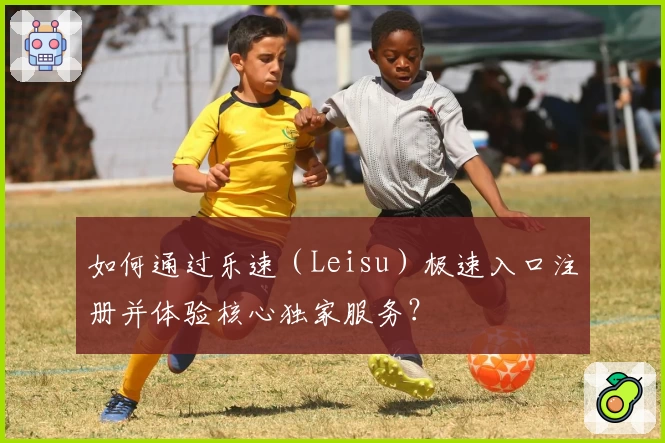 如何通过乐速(Leisu)极速入口注册并体验核心独家服务?