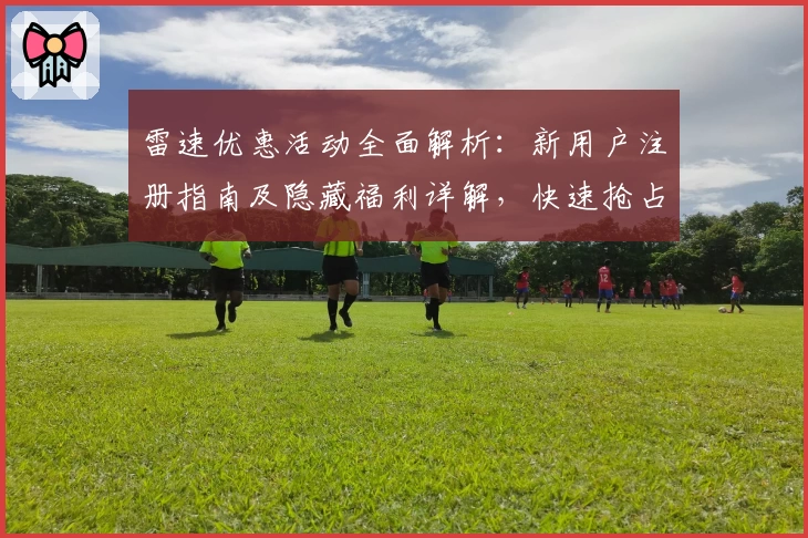 雷速优惠活动全面解析：新用户注册指南及隐藏福利详解，快速抢占专属权益