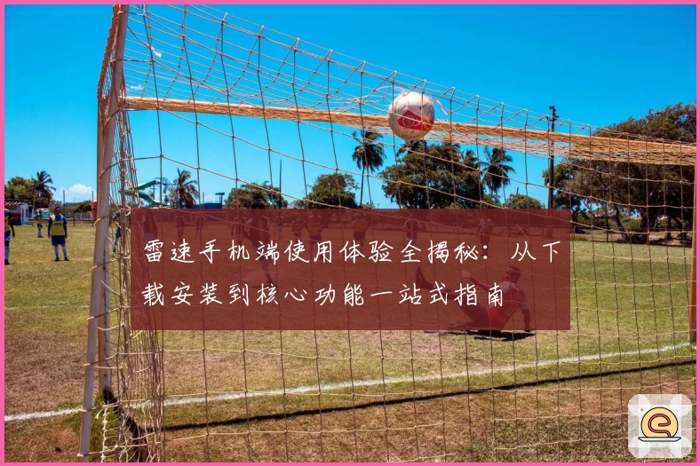 雷速手机端使用体验全揭秘：从下载安装到核心功能一站式指南